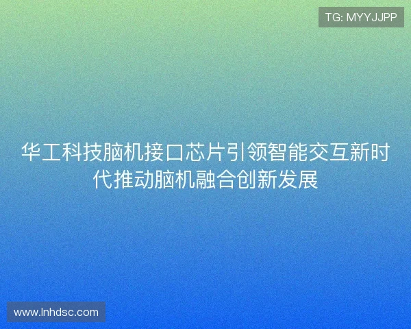 华工科技脑机接口芯片引领智能交互新时代推动脑机融合创新发展
