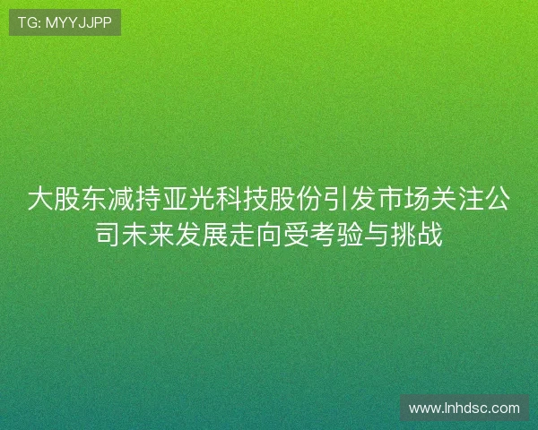 大股东减持亚光科技股份引发市场关注公司未来发展走向受考验与挑战